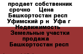 продает собственник срочно  › Цена ­ 325 - Башкортостан респ., Уфимский р-н, Уфа г. Недвижимость » Земельные участки продажа   . Башкортостан респ.